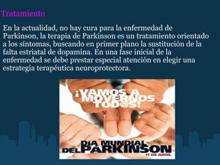 Tratamiento En la actualidad, no hay cura para la enfermedad de Parkinson, la terapia de Parkinson es un tratamiento orientado a los síntomas, buscando en primer plano la sustitución de la falta estriatal de dopamina. En una fase inicial de la enfermedad se debe prestar especial atención en elegir una estrategia terapéutica neuroprotectora. 