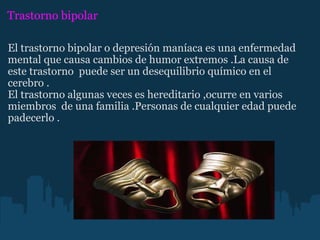 Trastorno bipolar  El trastorno bipolar o depresión maníaca es una enfermedad mental que causa cambios de humor extremos .La causa de este trastorno  puede ser un desequilibrio químico en el cerebro . El trastorno algunas veces es hereditario ,ocurre en varios miembros  de una familia .Personas de cualquier edad puede padecerlo . 