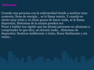 Síntomas Cuando una persona con la enfermedad tiende a sentirse muy contenta, llena de energía... se le llama manía. Y cuando se siente muy triste y no tiene ganas de hacer nada, se le llama depresión. Síntomas de la manía pueden ser: Pesar y hablar tan rápido que las demás personas no alcanzan a comprender lo que dice, no dormir nada... Síntomas de depresión: Sentirse indiferente o triste, llorar fácilmente y sin razón... 