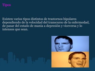 Tipos Existen varios tipos distintos de trastornos bipolares dependiendo de la velocidad del transcurso de la enfermedad, de pasar del estado de manía a depresión y viceversa y lo intensos que sean.  