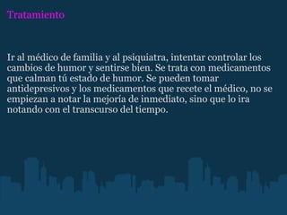 Tratamiento Ir al médico de familia y al psiquiatra, intentar controlar los cambios de humor y sentirse bien. Se trata con medicamentos que calman tú estado de humor. Se pueden tomar antidepresivos y los medicamentos que recete el médico, no se empiezan a notar la mejoría de inmediato, sino que lo ira notando con el transcurso del tiempo. 