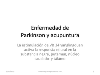 Enfermedad de
Parkinson y acupuntura
La estimulación de VB 34 yanglingquan
activa la respuesta neural en la
substancia negra, putamen, núcleo
caudado y tálamo
11/07/2015 1www.drmiguelangelcontreras.com
 