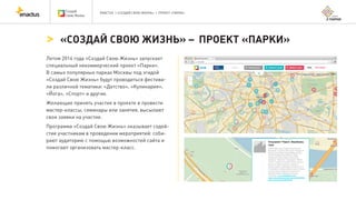 ENACTUS | «СОЗДАЙ СВОЮ ЖИЗНЬ» | ПРОЕКТ «ПАРКИ»
Летом 2014 года «Создай Свою Жизнь» запускает
специальный некоммерческий проект «Парки».
В самых популярных парках Москвы под эгидой
«Создай Свою Жизнь» будут проводиться фестива-
ли различной тематики: «Детство», «Кулинария»,
«Йога», «Спорт» и другие.
Желающие принять участие в проекте и провести
мастер-классы, семинары или занятия, высылают
свои заявки на участие.
Программа «Создай Свою Жизнь» оказывает содей-
стие участникам в проведении мероприятий: соби-
рают аудиторию с помощью возможностей сайта и
помогают организовать мастер-класс.
«СОЗДАЙ СВОЮ ЖИЗНЬ» – ПРОЕКТ «ПАРКИ»
 