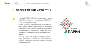 ENACTUS | «СОЗДАЙ СВОЮ ЖИЗНЬ» | ПРОЕКТ «ПАРКИ»
«СОЗДАЙ СВОЮ ЖИЗНЬ» осуществляет проект
«ПАРКИ» совместно с программой ENACTUS.
СУТЬ СОТРУДНИЧЕСТВА:
Летом 2014 года командам ENACTUS со всего
мира предоставляется возможность продемон-
стрировать свои стартап-проекты социальной
направленности. Для этого в парках Москвы
планируется оборудовать специальные пло-
щадки.
Команды ENACTUS продемонстрируют свои
идеи, расскажут о социальной составляющей
проекта и о возможности вовлечения в проект
всех желающих.
ПРОЕКТ ПАРКИ И ENACTUS
 