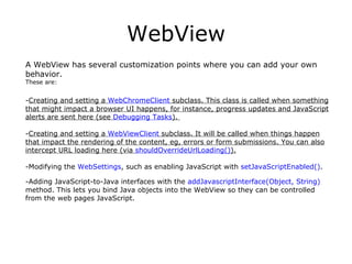 WebView A WebView has several customization points where you can add your own behavior.  These are: Creating and setting a  WebChromeClient  subclass. This class is called when something that might impact a browser UI happens, for instance, progress updates and JavaScript alerts are sent here (see  Debugging Tasks ).  Creating and setting a  WebViewClient  subclass. It will be called when things happen that impact the rendering of the content, eg, errors or form submissions. You can also intercept URL loading here (via  shouldOverrideUrlLoading() ). Modifying the  WebSettings , such as enabling JavaScript with  setJavaScriptEnabled() .  Adding JavaScript-to-Java interfaces with the  addJavascriptInterface(Object, String)  method. This lets you bind Java objects into the WebView so they can be controlled from the web pages JavaScript. 