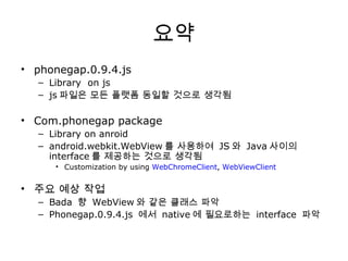요약 phonegap.0.9.4.js Library  on js js 파일은 모든 플랫폼 동일할 것으로 생각됨 Com.phonegap package Library on anroid android.webkit.WebView 를 사용하여  JS 와  Java 사이의  interface 를 제공하는 것으로 생각됨 Customization by using  WebChromeClient ,  WebViewClient 주요 예상 작업 Bada  향  WebView 와 같은 클래스 파악 Phonegap.0.9.4.js  에서  native 에 필요로하는  interface  파악 