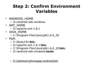 Step 2: Confirm Environment Variables ANDROID_HOME D:/android-sdk-windows ANT_HOME D:\apache-ant-1.8.1 JAVA_HOME C:\Program Files\Java\jdk1.6.0_20 Path C:\Ruby191\ bin ; D:\apache-ant-1.8.1\ bin ; C:\Program Files\Java\jdk1.6.0_20\ bin ; D:\android-sdk-windows\ tools E:\JeeHoon\phonegap-android\bin 