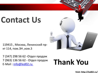 Contact Us
Thank You
119415 , Москва, Ленинский пр-
кт 114, пом.3Н ,ком.3
7 (347) 298 56 62 -Отдел продаж
7 (963) 136 56 62 - Отдел продаж
E-Mail : info@led02.ru
Visit: http://led02.ru/