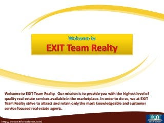 Welcome to EXIT Team Realty. Our mission is to provide you with the highest level of
quality real estate services available in the marketplace. In order to do so, we at EXIT
Team Realty strive to attract and retain only the most knowledgeable and customer
service focused real estate agents.
http://www.exitfloridahomes.com/

 