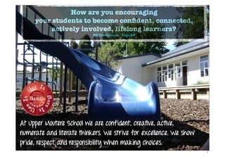 How are you encouraging
your students to become conﬁdent, connected,
actively involved, lifelong learners?
NZ Curriculum - Page 39
At Upper Moutere School we are confident, creative, active,
numerate and literate thinkers. We strive for excellence. We show
pride, respect and responsibility when making choices.
1
 