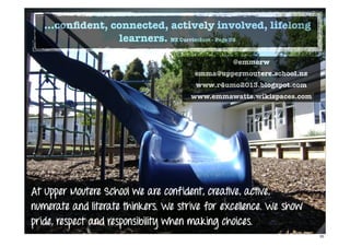 At Upper Moutere School we are confident, creative, active,
numerate and literate thinkers. We strive for excellence. We show
pride, respect and responsibility when making choices.
@emmerw
emma@uppermoutere.school.nz
www.r4umo2013.blogspot.com
www.emmawatts.wikispaces.com
...conﬁdent, connected, actively involved, lifelong
learners. NZ Curriculum - Page 39
20
 
