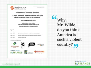 www.atlanticgateway.co.uk
Confidential: Not for external dissemination
Private roundtable discussion
1
Private Advisory Roundtable Discussion:
“A Right to Beauty: The Role of Beauty and Good
Design in Fuelling Local Social Prosperity”
AGENDA & BRIEFING NOTES
Monday 23rd
March, 2.15 p.m. – 4.00 p.m.
Wilson Room, Portcullis House, Westminster, London SW1A 2LW
*Please allow sufficient time for passing through security*
Agenda
14.15 – 14.30 Participants arrive
14.30 – 14.40 Welcome and introductory remarks by Phillip Blond, Director, ResPublica
14.40 – 15.55 Discussion, chaired by Caroline Julian, Head of Policy Programmes, ResPublica
15.55 – 16.00 Conclusions and next steps
This project is kindly supported by:
Why, 
Mr. Wilde,
do you think
America is
such a violent
country?
 