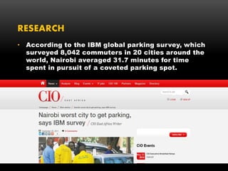 RESEARCH
• According to the IBM global parking survey, which
surveyed 8,042 commuters in 20 cities around the
world, Nairobi averaged 31.7 minutes for time
spent in pursuit of a coveted parking spot.
 