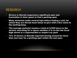 RESEARCH
• Drivers in Nairobi experience significant pain and
frustration in their quest to find a parking spot.
• Many motorists make several laps before finding a slot, for
which they are forced most times to part with a few coins to
the parking boys.
• The average motorist wastes a total of 2,549 hours in the
streets searching for a space whether it is on the the local
high street or a supermarket or airport car park.
• 13% of drivers in Nairobi reported driving around for more
than one hour for a parking spot within the last year.
 