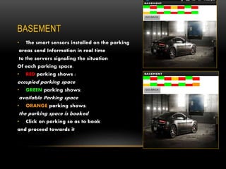 BASEMENT
• The smart sensors installed on the parking
areas send Information in real time
to the servers signaling the situation
Of each parking space.
• RED parking shows :
occupied parking space
• GREEN parking shows:
available Parking space
• ORANGE parking shows:
the parking space is booked
• Click on parking so as to book
and proceed towards it
 