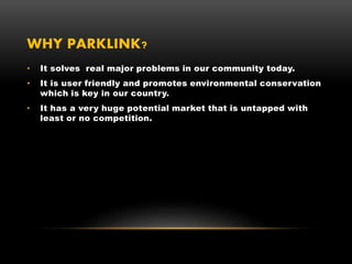 WHY PARKLINK?
• It solves real major problems in our community today.
• It is user friendly and promotes environmental conservation
which is key in our country.
• It has a very huge potential market that is untapped with
least or no competition.
 
