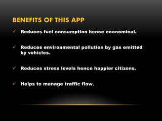 BENEFITS OF THIS APP
 Reduces fuel consumption hence economical.
 Reduces environmental pollution by gas emitted
by vehicles.
 Reduces stress levels hence happier citizens.
 Helps to manage traffic flow.
 