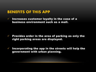 BENEFITS OF THIS APP
 Increases customer loyalty in the case of a
business environment such as a mall.
 Provides order in the area of parking as only the
right parking areas are displayed.
 Incorporating the app in the streets will help the
government with urban planning.
 