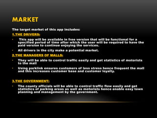 MARKET
The target market of this app includes:
1.THE DRIVERS:
• This app will be available in free version that will be functional for a
specified period of time after which the user will be required to have the
paid version to continue enjoying the services.
• All drivers in the city make a potential market.
2.THE MANAGERS OF MALLS:
• They will be able to control traffic easily and get statistics of motorists
to the mall
• Using parklink ensures customers of less stress hence frequent the mall
and this increases customer base and customer loyalty.
3.THE GOVERNMENT:
• The county officials will be able to control traffic flow easily and get
statistics of parking areas as well as motorists hence enable easy town
planning and management by the government.
 