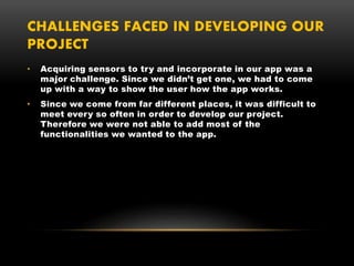 CHALLENGES FACED IN DEVELOPING OUR
PROJECT
• Acquiring sensors to try and incorporate in our app was a
major challenge. Since we didn’t get one, we had to come
up with a way to show the user how the app works.
• Since we come from far different places, it was difficult to
meet every so often in order to develop our project.
Therefore we were not able to add most of the
functionalities we wanted to the app.
 