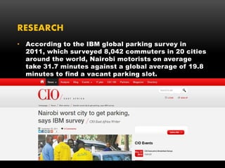 RESEARCH
• According to the IBM global parking survey in
2011, which surveyed 8,042 commuters in 20 cities
around the world, Nairobi motorists on average
take 31.7 minutes against a global average of 19.8
minutes to find a vacant parking slot.
 