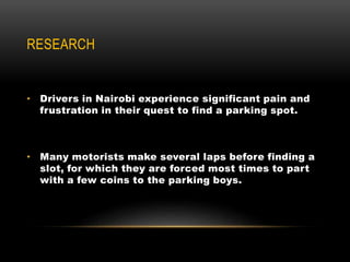 RESEARCH
• Drivers in Nairobi experience significant pain and
frustration in their quest to find a parking spot.
• Many motorists make several laps before finding a
slot, for which they are forced most times to part
with a few coins to the parking boys.
 