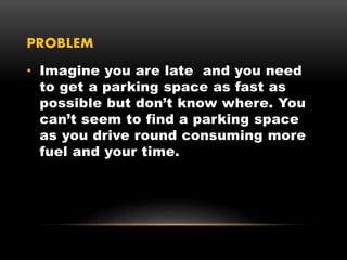 PROBLEM
• Imagine you are late and you need
to get a parking space as fast as
possible but don’t know where. You
can’t seem to find a parking space
as you drive round consuming more
fuel and your time.
 