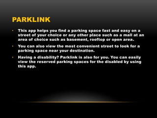 PARKLINK
• This app helps you find a parking space fast and easy on a
street of your choice or any other place such as a mall at an
area of choice such as basement, rooftop or open area.
• You can also view the most convenient street to look for a
parking space near your destination.
• Having a disability? Parklink is also for you. You can easily
view the reserved parking spaces for the disabled by using
this app.
 