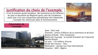 Justification du choix de l’exemple:
- C’est le premier grand complexe (de commerce et de l’affaires)
du pays et deuxième du Maghreb après celui de Casablanca
- parce que c’est une composition géométrique très importante
- exemple très intéressant dans le fonctionnement
Présentation de
l’exemple
Nom : Park mall
Fonction : centre d’affaires de et commerce et de loisir
Bureau d’étude : Arte charpentier
Maître de l’ouvrage : la société Prombati de l’industriel
Rachid Khenfri
Le cout : 120 millions d’euros
Durée des travaux : 3ans
Réalisation : groupe turc Kayi International
Situation : Sétif ; Algérie
 