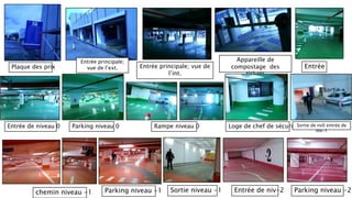 Plaque des prix
Entrée principale;
vue de l’ext. Entrée principale; vue de
l’int.
Appareille de
compostage des
tickets
Entrée
Entrée de niveau 0 Parking niveau 0 Rampe niveau 0 Loge de chef de sécuritéSortie de nv0 entrée de
niv-1
chemin niveau -1 Parking niveau -1 Entrée de niv-2 Parking niveau -2Sortie niveau -1
 