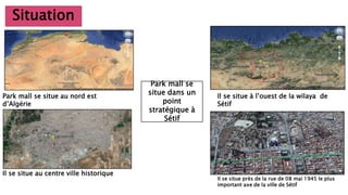 Situation
Park mall se situe au nord est
d’Algérie
Il se situe à l’ouest de la wilaya de
Sétif
Il se situe au centre ville historique
Il se situe près de la rue de 08 mai 1945 le plus
important axe de la ville de Sétif
Park mall se
situe dans un
point
stratégique à
Sétif
 