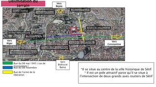 Délimitation du
terrain
Rue du 08 mai 1945 ( rue de
Constantine )
Rue du 08 novembre
Rue de l’armé de la
libération
Vers
Constantine
Vers
Biskra et
Batna
Vers
Alger
Vers
Bejaia
*Il se situe au centre de la ville historique de Sétif
* Il est un pole attractif parce qu’il se situe à
l’intersection de deux grands axes routiers de Sétif
 