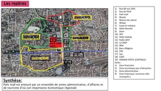 Les repères
1) Rue 08 mai 1945
2) Rue de l’ALN
3) Park mall
4) Musée
5) Maison de culture
6) Wilaya
7) Caserne militaire
8) Hôtel Novotel
9) Daira
10) APC
11) Hôtel Hidhab
12) Radio Sétif
13) La CNEP
14) BNA
15) Banc d’Algérie
16) CPA
17) Saa
18) CAAT
19) GRANDE POSTE (CENTRALE)
Zones :
1) Zone financière
2) Zone touristique parc d’attraction
3) Zone administrative
4) Zone historique ( ancienne ville:
monopolis )
Synthèse:
Park mall est entouré par un ensemble de zones administrative, d’affaires et
de tourisme d’où son importance économique régionale
 