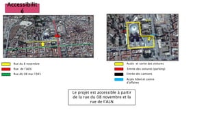 Accessibilit
é
Rue du 8 novembre
Le projet est accessible à partir
de la rue du 08 novembre et la
rue de l’ALN
Rue de l’ALN
Rue dU 08 mai 1945
Accès et sortie des voitures
Entrée des voitures (parking)
Entrée des camions
Accès hôtel et centre
d’affaires
 
