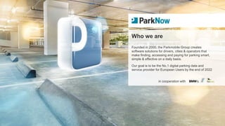 in cooperation with
Who we are
Founded in 2000, the Parkmobile Group creates
software solutions for drivers, cities & operators that
make finding, accessing and paying for parking smart,
simple & effective on a daily basis.
Our goal is to be the No.1 digital parking data and
service provider for European Users by the end of 2022
 