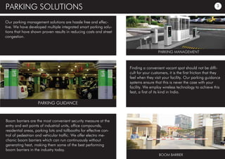 PARKING SOLUTIONS
Our parking management solutions are hassle free and effec-
tive. We have developed multiple integrated smart parking solu-
tions that have shown proven results in reducing costs and street
congestion.
Finding a convenient vacant spot should not be diffi-
cult for your customers, it is the first friction that they
feel when they visit your facility. Our parking guidance
systems ensure that this is never the case with your
facility. We employ wireless technology to achieve this
feat, a first of its kind in India.
Boom barriers are the most convenient security measure at the
entry and exit points of industrial units, office compounds,
residential areas, parking lots and tollbooths for effective con-
trol of pedestrian and vehicular traffic. We offer electro me-
chanic boom barriers which can run continuously without
generating heat, making them some of the best performing
boom barriers in the industry today.
PARKING GUIDANCE
BOOM BARRIER
PARKING MANAGEMENT
3
 