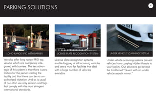 PARKING SOLUTIONS
We also offer long range RFID tag
sensors which are completely inte-
grated with barriers. The key advan-
tage of this system is that there is zero
friction for the person visiting the
facility and that there can be no un-
authorized visitation. And as is usual
of our ethic use only sensors and tags
that comply with the most stringent
international standards.
License plate recognition systems
enable logging of all incoming vehicles
and are a must for facilities that deal
with a large number of vehicles
everyday.
Under vehicle scanning systems prevent
vehicles from carrying hidden threats to
your facility. Our solutions go beyond
the traditional “Guard with an under
vehicle search mirror.”
UNDER VEHICLE SCANNING SYSTEMLICENSE PLATE RECOGNITION SYSTEMLONG RANGE RFID WITH BARRIER
4
 