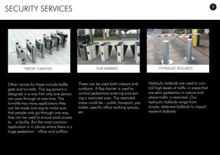 SECURITY SERVICES
Other names for these include-baffle
gate and turnstile. This equipment is
designed in a way that only one person
can pass through at one time. The
turnstile has many applications they
can be made one way to make sure
that people only go through one way,
they can be used to ensure paid access
to a facility. But the most common
application is in places where there is a
huge pedestrian inflow and outflow
These can be used both indoors and
outdoors. A flap barrier is used to
control pedestrians entering and exit-
ing a restricted area. The restricted
areas could be – public transport, pay
toilets, specific office working spaces,
etc.
Hydraulic bollards are used to con-
trol high levels of traffic in areas that
are semi pedestrian in nature and
where traffic is restricted. Our
hydraulic bollards range from
simple, deterrent bollards to impact
resistant bollards.
TRIPOD TURNSTILE FLAP BARRIERS HYDRAULIC BOLLARDS
5
 