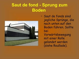 Saut de fond - Sprung zum Boden   Saut de fonds sind jegliche Sprünge, die nach unten auf den Boden führen. Sollte bei Vorwärtsbewegung mit einer Rolle gelandet werden (siehe Roullade).   