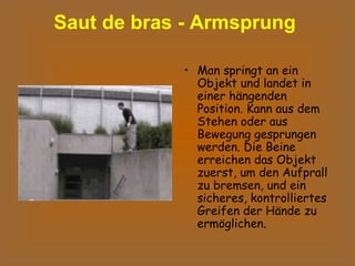 Saut de bras - Armsprung  Man springt an ein Objekt und landet in einer hängenden Position. Kann aus dem Stehen oder aus Bewegung gesprungen werden. Die Beine erreichen das Objekt zuerst, um den Aufprall zu bremsen, und ein sicheres, kontrolliertes Greifen der Hände zu ermöglichen.  