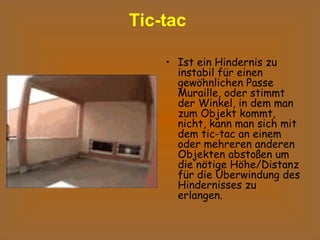 Tic-tac   Ist ein Hindernis zu instabil für einen gewöhnlichen Passe Muraille, oder stimmt der Winkel, in dem man zum Objekt kommt, nicht, kann man sich mit dem tic-tac an einem oder mehreren anderen Objekten abstoßen um die nötige Höhe/Distanz für die Überwindung des Hindernisses zu erlangen.  