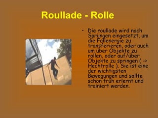 Roullade - Rolle   Die roullade wird nach Sprüngen eingesetzt, um die Fallenergie zu transferieren, oder auch um über Objekte zu rollen, oder auf/über Objekte zu springen ( -> Hechtrolle ). Sie ist eine der wichtigsten Bewegungen und sollte schon früh erlernt und trainiert werden.  