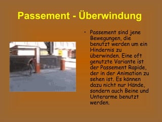 Passement - Überwindung   Passement sind jene Bewegungen, die benutzt werden um ein Hindernis zu überwinden. Eine oft genutzte Variante ist der Passement Rapide, der in der Animation zu sehen ist. Es können dazu nicht nur Hände, sondern auch Beine und Unterarme benutzt werden.  