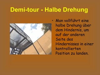 Demi-tour - Halbe Drehung   Man vollführt eine halbe Drehung über dem Hindernis, um auf der anderen Seite des Hindernisses in einer kontrollierten Position zu landen.  