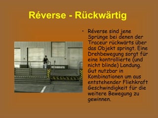 Réverse - Rückwärtig   Réverse sind jene Sprünge bei denen der Traceur rückwärts über das Objekt springt. Eine Drehbewegung sorgt für eine kontrollierte (und nicht blinde) Landung. Gut nutzbar in Kombinationen um aus entstehender Fliehkraft Geschwindigkeit für die weitere Bewegung zu gewinnen.  