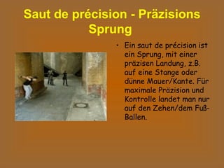 Saut de précision - Präzisions Sprung   Ein saut de précision ist ein Sprung, mit einer präzisen Landung, z.B. auf eine Stange oder dünne Mauer/Kante. Für maximale Präzision und Kontrolle landet man nur auf den Zehen/dem Fuß-Ballen.  