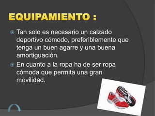  Tan solo es necesario un calzado
  deportivo cómodo, preferiblemente que
  tenga un buen agarre y una buena
  amortiguación.
 En cuanto a la ropa ha de ser ropa
  cómoda que permita una gran
  movilidad.
 