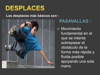 Los desplaces más básicos son :
                                  PASAVALLAS :
                                 Movimiento
                                  fundamental en el
                                  que se intenta
                                  sobrepasar el
                                  obstáculo de la
                                  forma más rápida y
                                  fluida posible
                                  apoyando una sola
                                  mano.
 