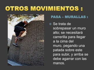 PASA – MURALLAS :

   Se trata de
    sobrepasar un muro
    alto; se necesitará
    carrerilla para llegar
    a la cima del
    muro, pegando una
    patada sobre este
    para subir, y arriba se
    debe agarrar con las
    manos.
 