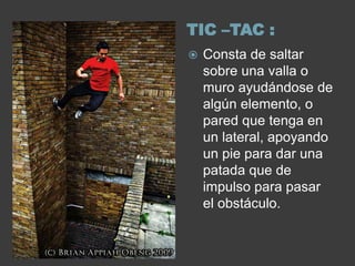 TIC –TAC :
   Consta de saltar
    sobre una valla o
    muro ayudándose de
    algún elemento, o
    pared que tenga en
    un lateral, apoyando
    un pie para dar una
    patada que de
    impulso para pasar
    el obstáculo.
 